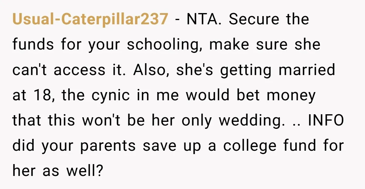Usual-Caterpillar237 − NTA. Secure the funds for your schooling, make sure she can't access it. Also, she's getting married at 18, the cynic in me would bet money that this...