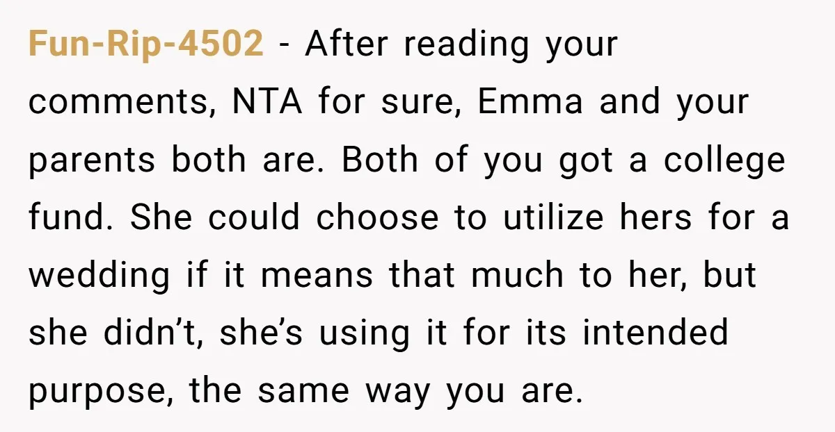 Fun-Rip-4502 − After reading your comments, NTA for sure, Emma and your parents both are. Both of you got a college fund. She could choose to utilize hers for a...