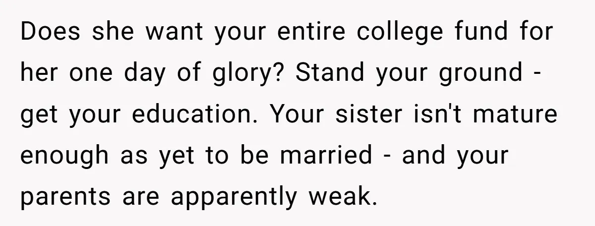 Does she want your entire college fund for her one day of glory? Stand your ground - get your education. Your sister isn't mature enough as yet to be married...