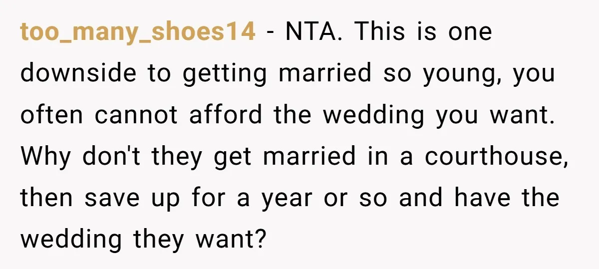 too_many_shoes14 − NTA. This is one downside to getting married so young, you often cannot afford the wedding you want. Why don't they get married in a courthouse, then save...