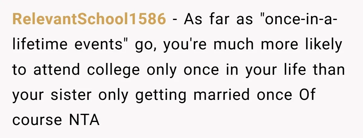 RelevantSchool1586 − As far as "once-in-a-lifetime events" go, you're much more likely to attend college only once in your life than your sister only getting married once Of course NTA