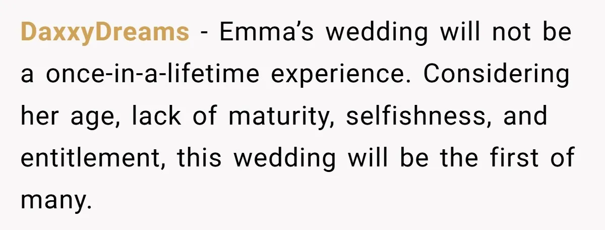 DaxxyDreams − Emma’s wedding will not be a once-in-a-lifetime experience. Considering her age, lack of maturity, selfishness, and entitlement, this wedding will be the first of many.