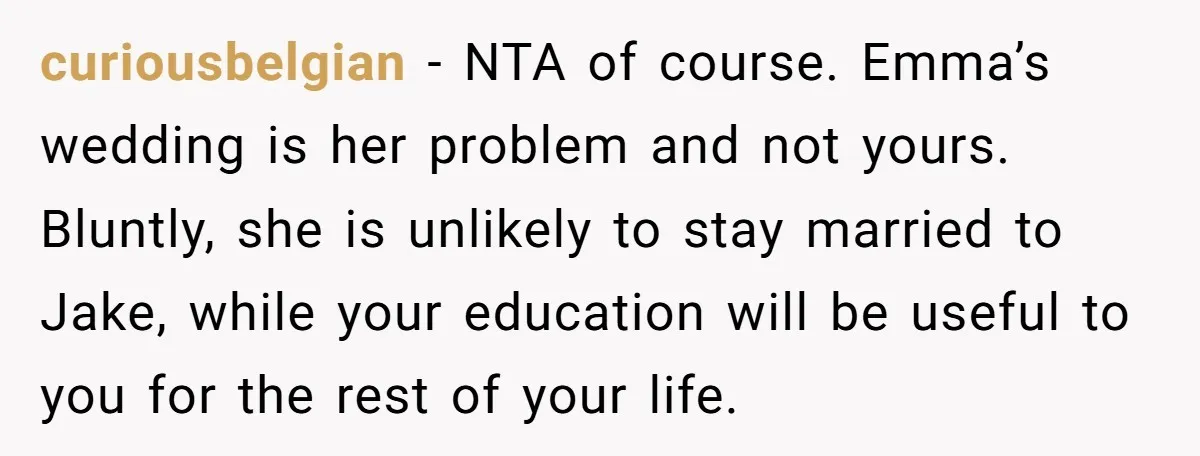curiousbelgian − NTA of course. Emma’s wedding is her problem and not yours. Bluntly, she is unlikely to stay married to Jake, while your education will be useful to you...