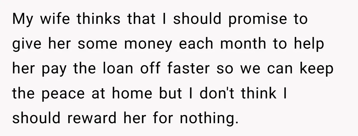 My wife thinks that I should promise to give her some money each month to help her pay the loan off faster so we can keep the peace at home...