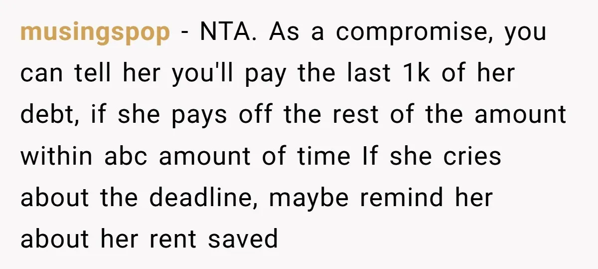 musingspop − NTA. As a compromise, you can tell her you'll pay the last 1k of her debt, if she pays off the rest of the amount within abc amount...