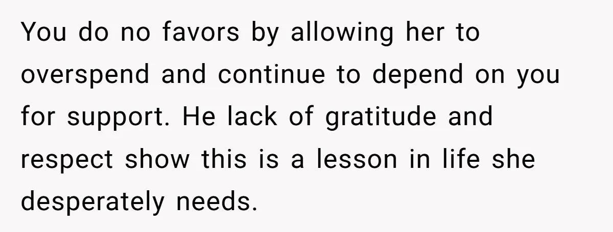You do no favors by allowing her to overspend and continue to depend on you for support. He lack of gratitude and respect show this is a lesson in life...