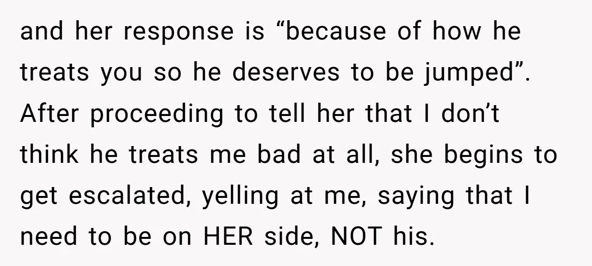 and her response is “because of how he treats you so he deserves to be jumped”. After proceeding to tell her that I don’t think he treats me bad at...