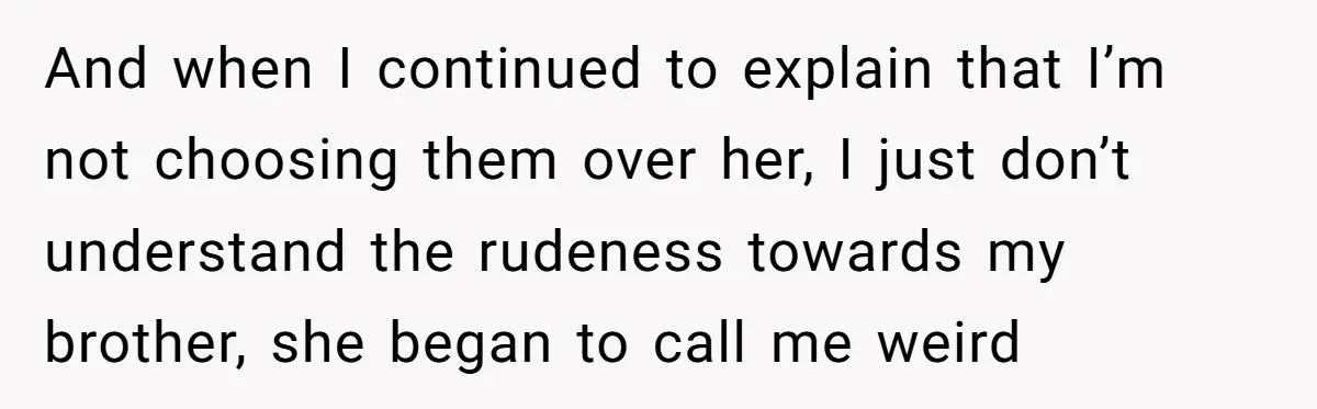And when I continued to explain that I’m not choosing them over her, I just don’t understand the rudeness towards my brother, she began to call me weird
