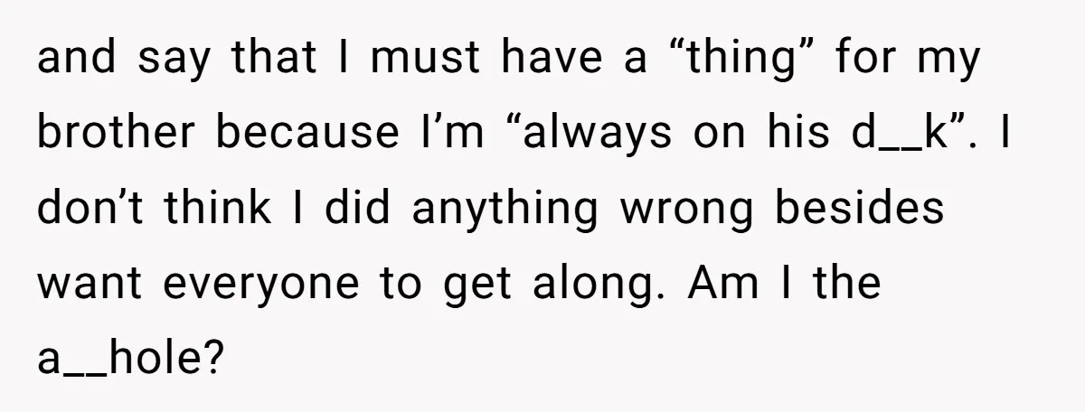 and say that I must have a “thing” for my brother because I’m “always on his d__k”. I don’t think I did anything wrong besides want everyone to get along....