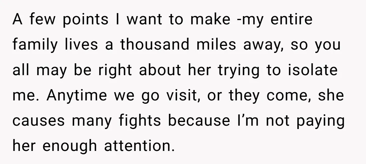 A few points I want to make -my entire family lives a thousand miles away, so you all may be right about her trying to isolate me. Anytime we go...