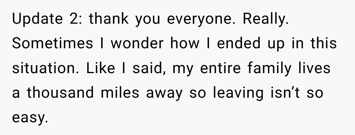 Update 2: thank you everyone. Really. Sometimes I wonder how I ended up in this situation. Like I said, my entire family lives a thousand miles away so leaving isn’t...