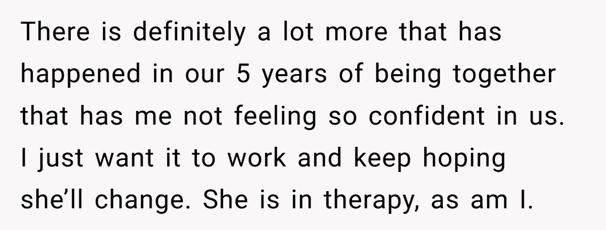 There is definitely a lot more that has happened in our 5 years of being together that has me not feeling so confident in us. I just want it to...