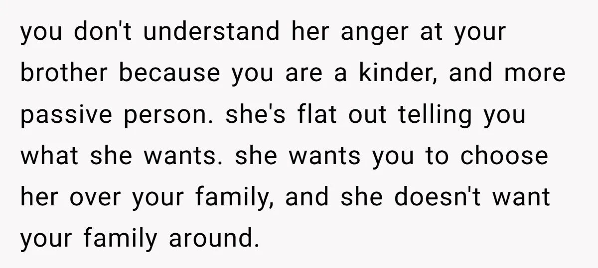 you don't understand her anger at your brother because you are a kinder, and more passive person. she's flat out telling you what she wants. she wants you to choose...
