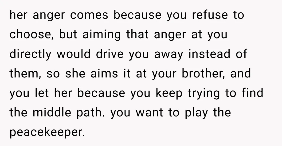 her anger comes because you refuse to choose, but aiming that anger at you directly would drive you away instead of them, so she aims it at your brother, and...