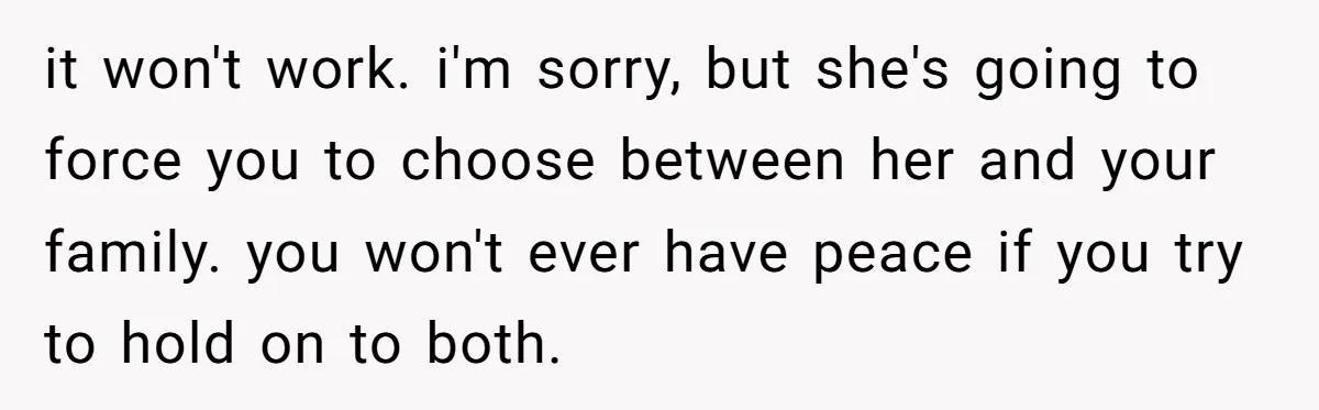 it won't work. i'm sorry, but she's going to force you to choose between her and your family. you won't ever have peace if you try to hold on to...