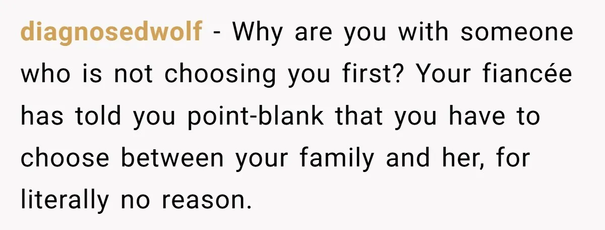 diagnosedwolf − Why are you with someone who is not choosing you first? Your fiancée has told you point-blank that you have to choose between your family and her, for...