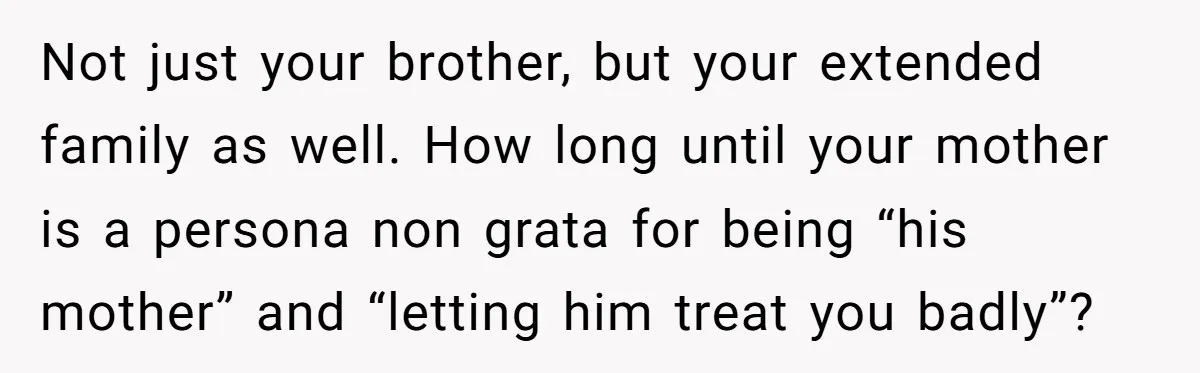 Not just your brother, but your extended family as well. How long until your mother is a persona non grata for being “his mother” and “letting him treat you badly”?