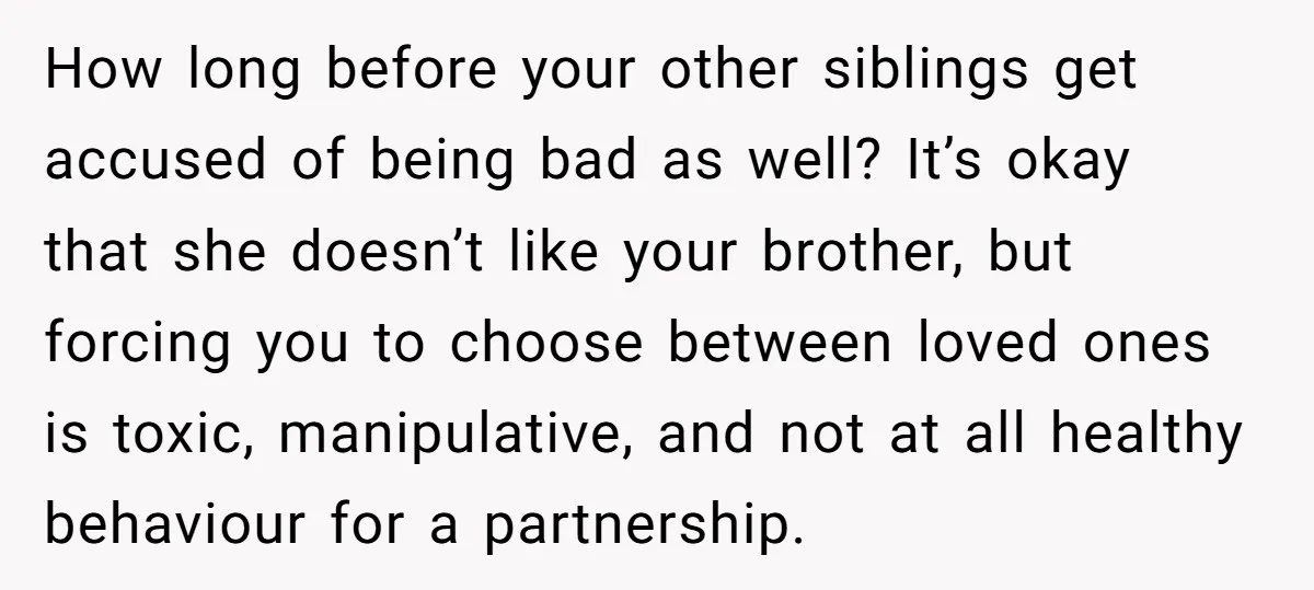 How long before your other siblings get accused of being bad as well? It’s okay that she doesn’t like your brother, but forcing you to choose between loved ones is...