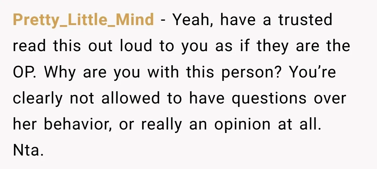 Pretty_Little_Mind − Yeah, have a trusted read this out loud to you as if they are the OP. Why are you with this person? You’re clearly not allowed to have...