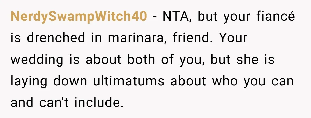 NerdySwampWitch40 − NTA, but your fiancé is drenched in marinara, friend. Your wedding is about both of you, but she is laying down ultimatums about who you can and can't...