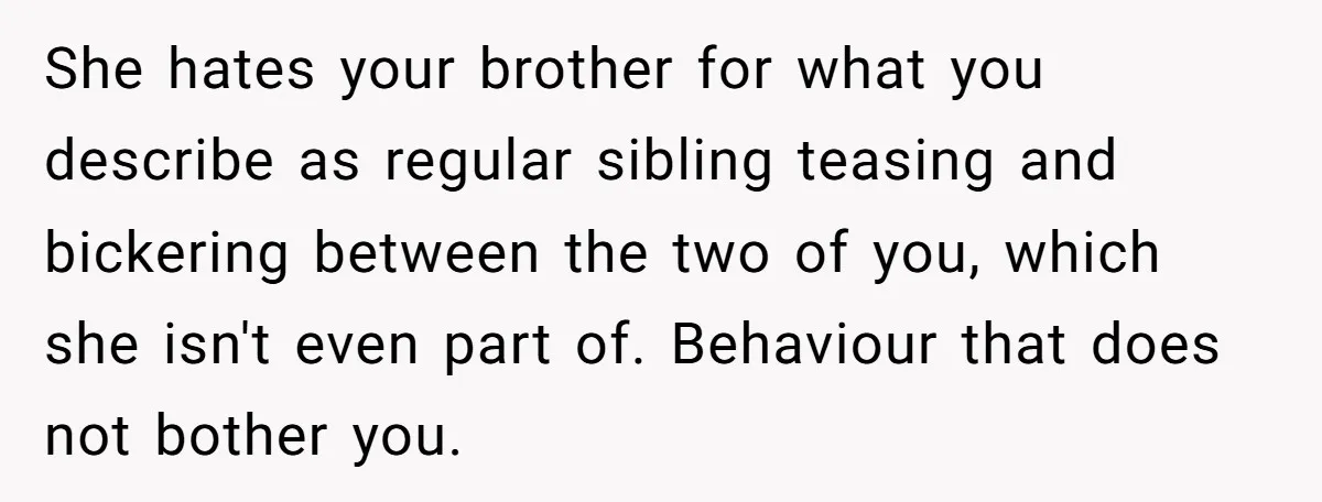 She hates your brother for what you describe as regular sibling teasing and bickering between the two of you, which she isn't even part of. Behaviour that does not bother...