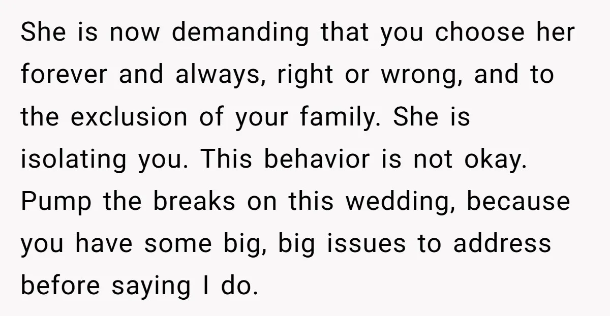 She is now demanding that you choose her forever and always, right or wrong, and to the exclusion of your family. She is isolating you. This behavior is not okay....