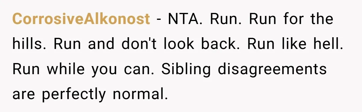 CorrosiveAlkonost − NTA. Run. Run for the hills. Run and don't look back. Run like hell. Run while you can. Sibling disagreements are perfectly normal.
