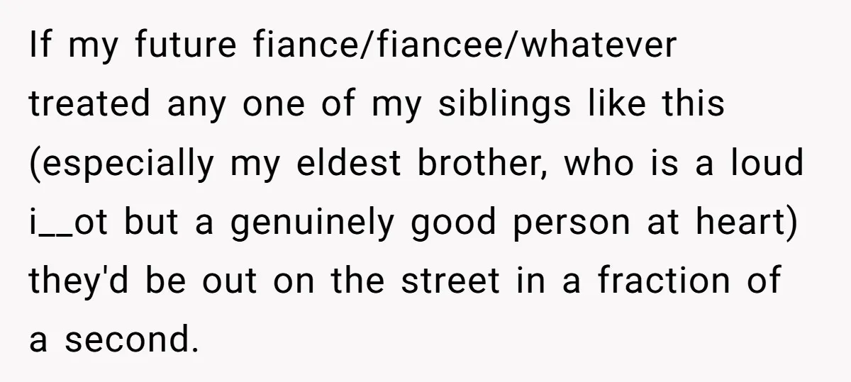 If my future fiance/fiancee/whatever treated any one of my siblings like this (especially my eldest brother, who is a loud i__ot but a genuinely good person at heart) they'd be...