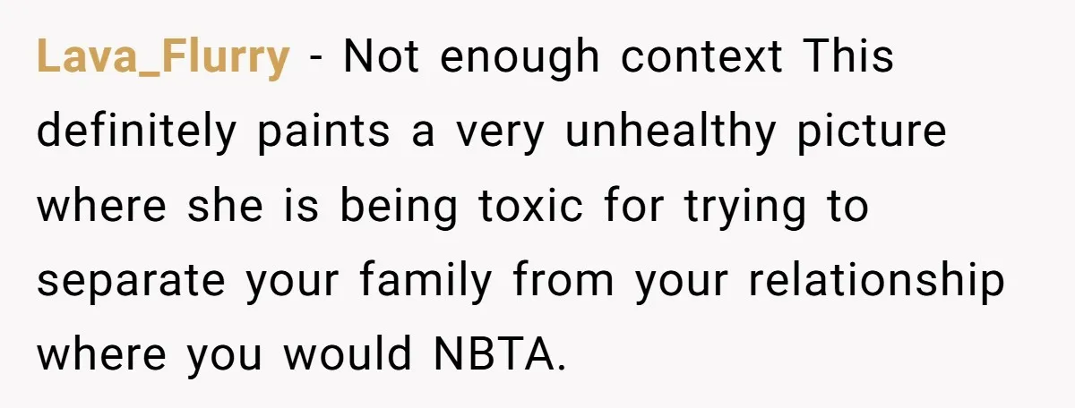 Lava_Flurry − Not enough context This definitely paints a very unhealthy picture where she is being toxic for trying to separate your family from your relationship where you would NBTA.