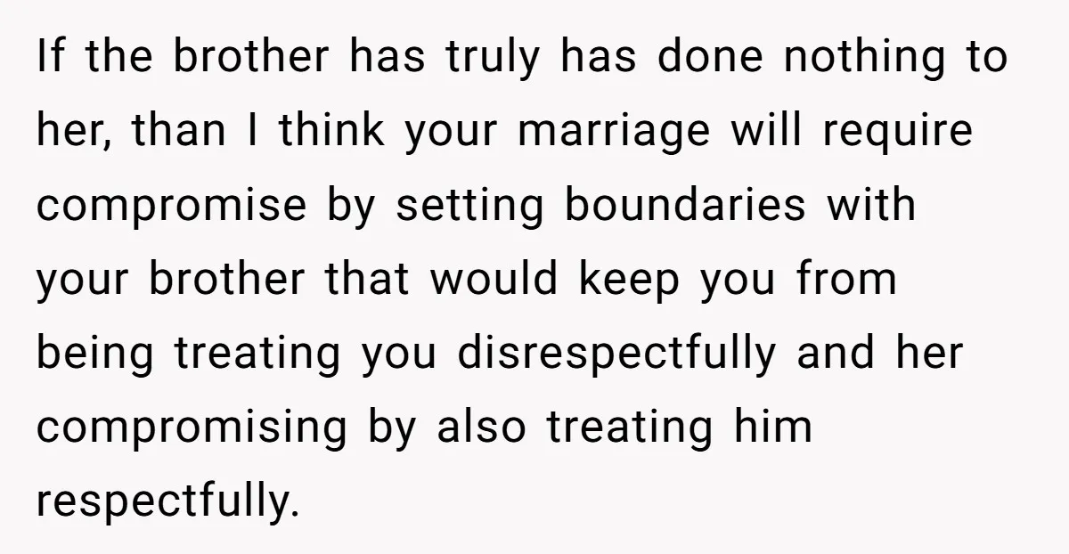 If the brother has truly has done nothing to her, than I think your marriage will require compromise by setting boundaries with your brother that would keep you from being...