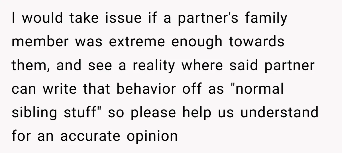I would take issue if a partner's family member was extreme enough towards them, and see a reality where said partner can write that behavior off as "normal sibling stuff"...