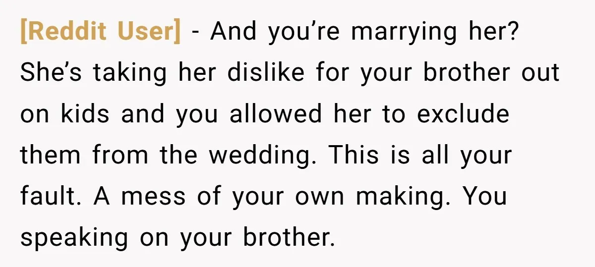 [Reddit User] − And you’re marrying her? She’s taking her dislike for your brother out on kids and you allowed her to exclude them from the wedding. This is all...