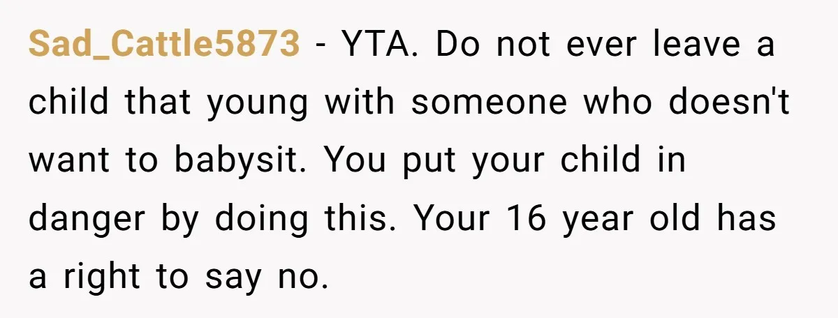 Sad_Cattle5873 − YTA. Do not ever leave a child that young with someone who doesn't want to babysit. You put your child in danger by doing this. Your 16 year...