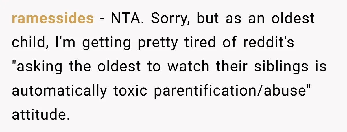 ramessides − NTA. Sorry, but as an oldest child, I'm getting pretty tired of reddit's "asking the oldest to watch their siblings is automatically toxic parentification/abuse" attitude.