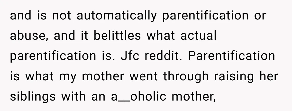 and is not automatically parentification or abuse, and it belittles what actual parentification is. Jfc reddit. Parentification is what my mother went through raising her siblings with an a__oholic mother,