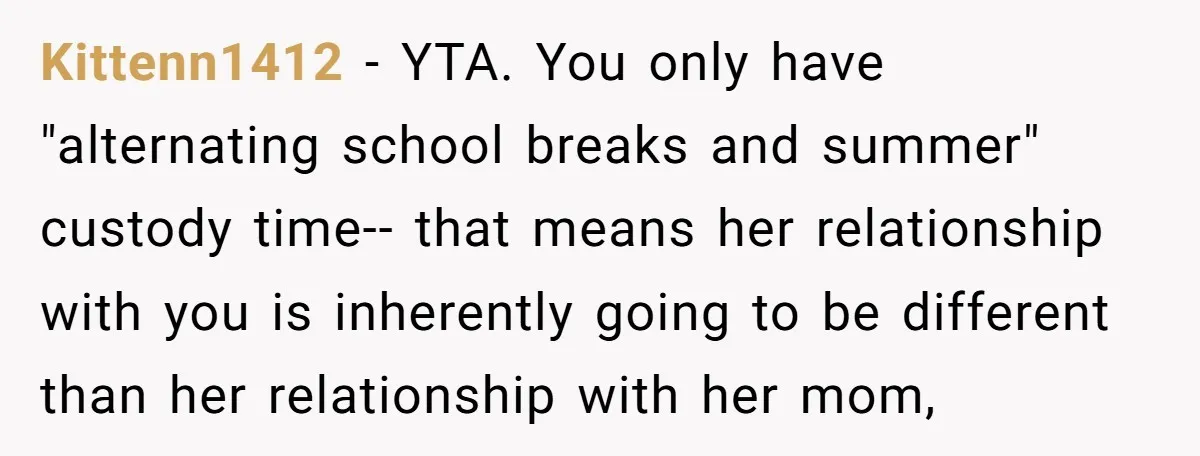 Kittenn1412 − YTA. You only have "alternating school breaks and summer" custody time-- that means her relationship with you is inherently going to be different than her relationship with her...