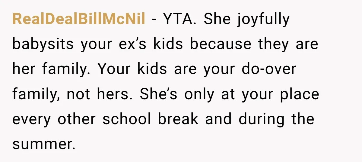 RealDealBillMcNil − YTA. She joyfully babysits your ex’s kids because they are her family. Your kids are your do-over family, not hers. She’s only at your place every other school...