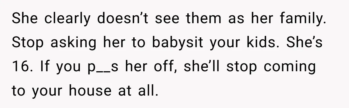 She clearly doesn’t see them as her family. Stop asking her to babysit your kids. She’s 16. If you p__s her off, she’ll stop coming to your house at all.