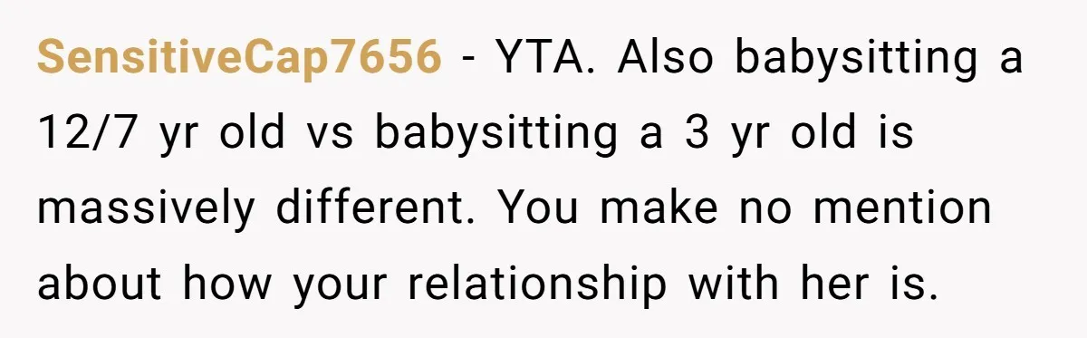 SensitiveCap7656 − YTA. Also babysitting a 12/7 yr old vs babysitting a 3 yr old is massively different. You make no mention about how your relationship with her is.