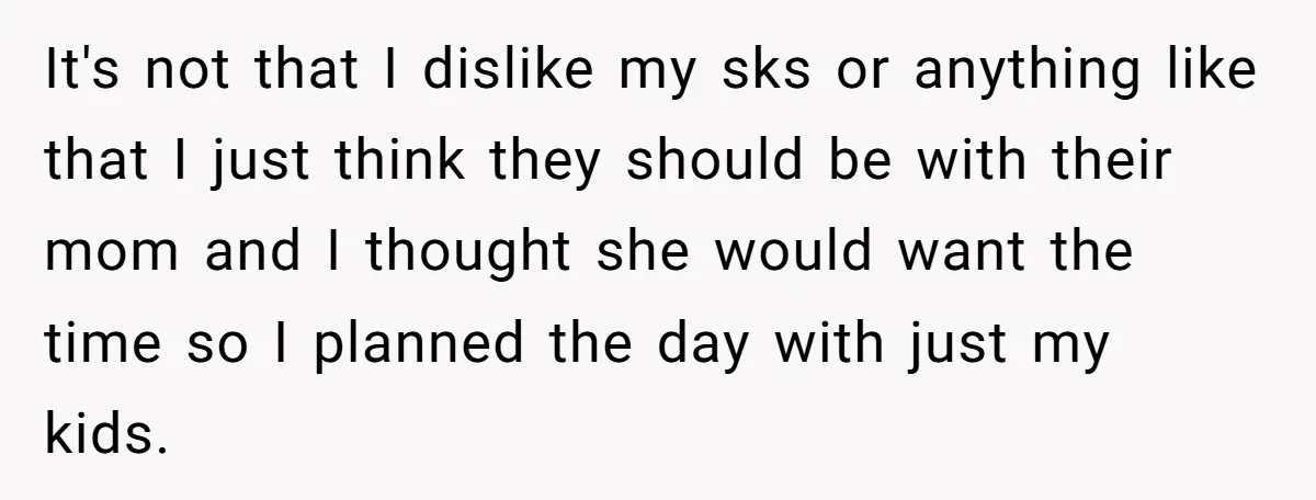 It's not that I dislike my sks or anything like that I just think they should be with their mom and I thought she would want the time so I...
