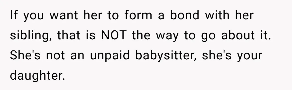 If you want her to form a bond with her sibling, that is NOT the way to go about it. She's not an unpaid babysitter, she's your daughter.