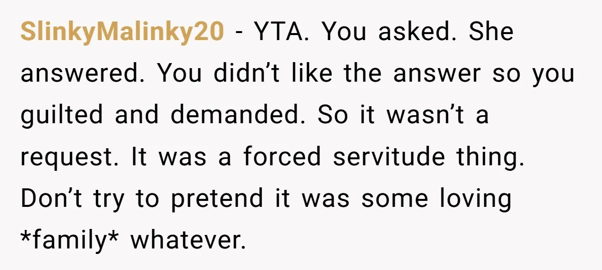 SlinkyMalinky20 − YTA. You asked. She answered. You didn’t like the answer so you guilted and demanded. So it wasn’t a request. It was a forced servitude thing. Don’t try...