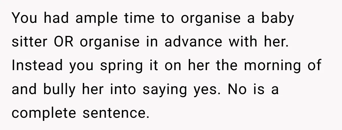 You had ample time to organise a baby sitter OR organise in advance with her. Instead you spring it on her the morning of and bully her into saying yes....