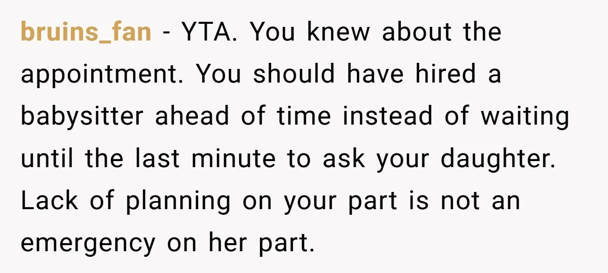 bruins_fan − YTA. You knew about the appointment. You should have hired a babysitter ahead of time instead of waiting until the last minute to ask your daughter. Lack of...