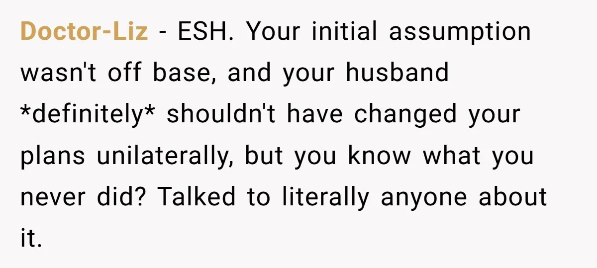 Doctor-Liz − ESH. Your initial assumption wasn't off base, and your husband *definitely* shouldn't have changed your plans unilaterally, but you know what you never did? Talked to literally anyone...
