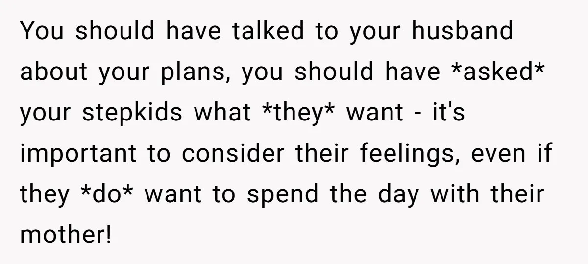 You should have talked to your husband about your plans, you should have *asked* your stepkids what *they* want - it's important to consider their feelings, even if they *do*...