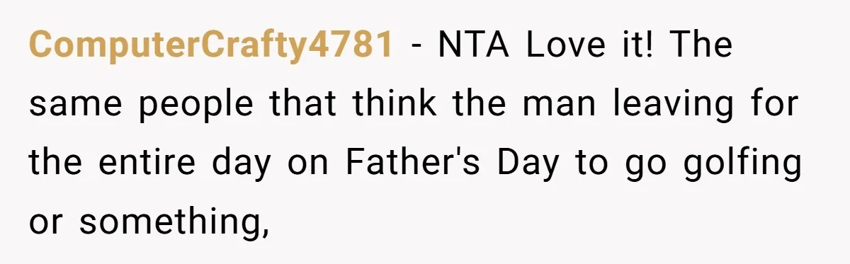 ComputerCrafty4781 − NTA Love it! The same people that think the man leaving for the entire day on Father's Day to go golfing or something,