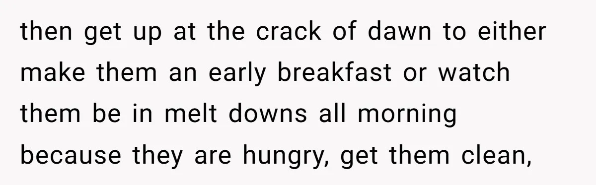then get up at the crack of dawn to either make them an early breakfast or watch them be in melt downs all morning because they are hungry, get them...
