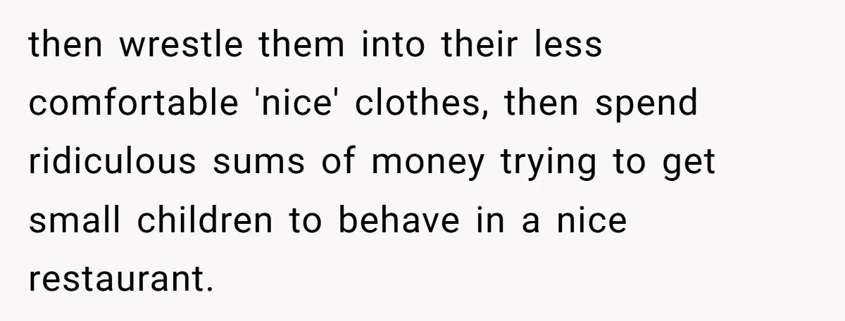 then wrestle them into their less comfortable 'nice' clothes, then spend ridiculous sums of money trying to get small children to behave in a nice restaurant.