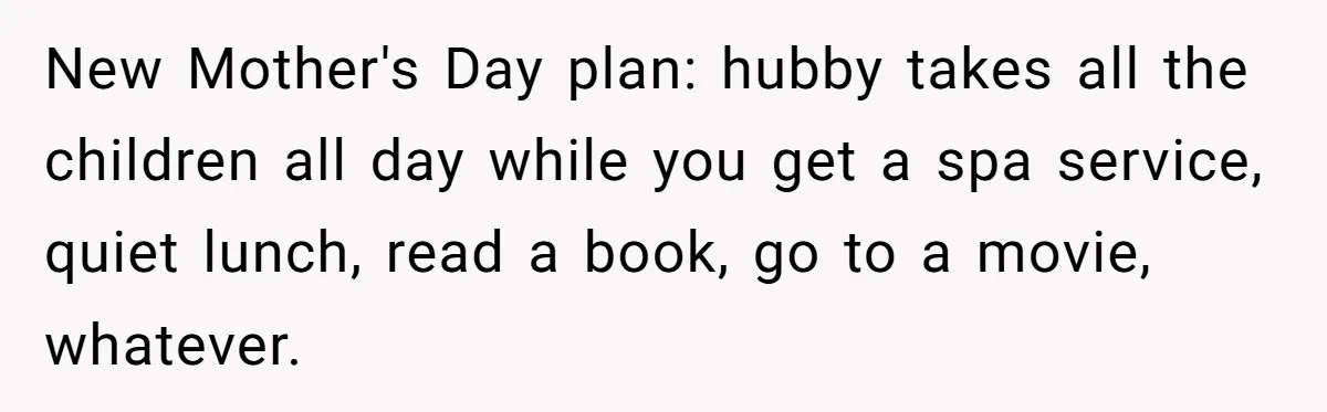 New Mother's Day plan: hubby takes all the children all day while you get a spa service, quiet lunch, read a book, go to a movie, whatever.